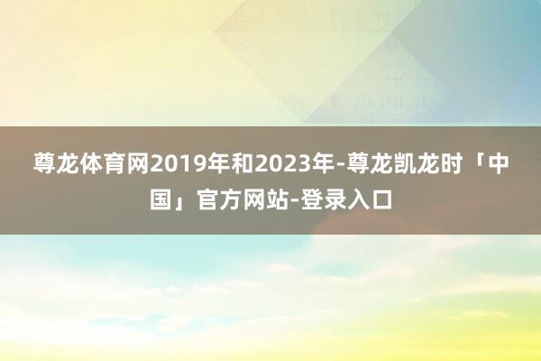 尊龙体育网　　2019年和2023年-尊龙凯龙时「中国」官方网站-登录入口