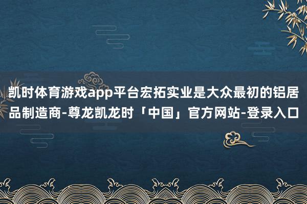 凯时体育游戏app平台宏拓实业是大众最初的铝居品制造商-尊龙凯龙时「中国」官方网站-登录入口