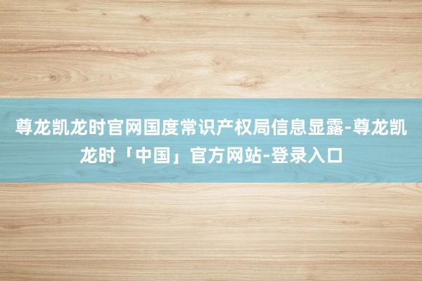 尊龙凯龙时官网国度常识产权局信息显露-尊龙凯龙时「中国」官方网站-登录入口