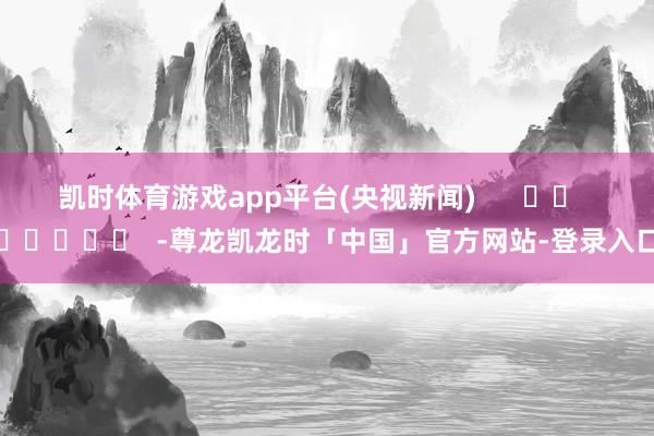 凯时体育游戏app平台(央视新闻)      		  					  -尊龙凯龙时「中国」官方网站-登录入口
