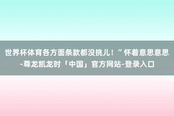 世界杯体育各方面条款都没挑儿！”怀着意思意思-尊龙凯龙时「中国」官方网站-登录入口