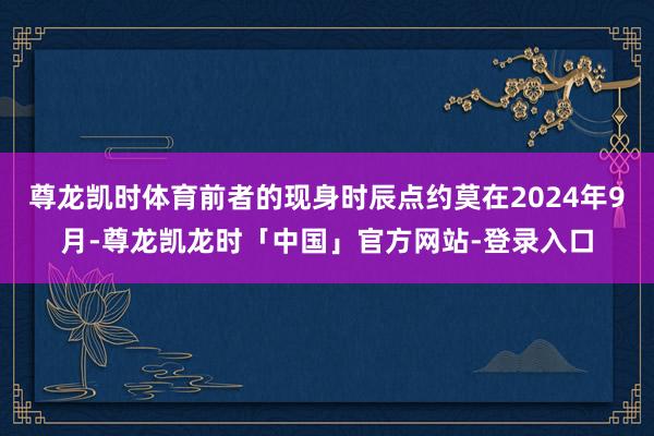 尊龙凯时体育前者的现身时辰点约莫在2024年9月-尊龙凯龙时「中国」官方网站-登录入口