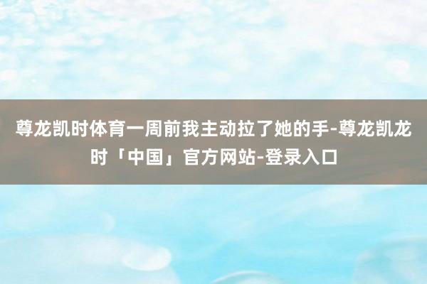 尊龙凯时体育一周前我主动拉了她的手-尊龙凯龙时「中国」官方网站-登录入口
