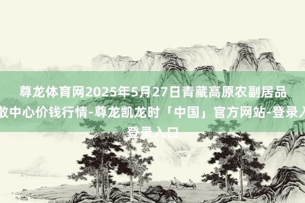 尊龙体育网2025年5月27日青藏高原农副居品集散中心价钱行情-尊龙凯龙时「中国」官方网站-登录入口