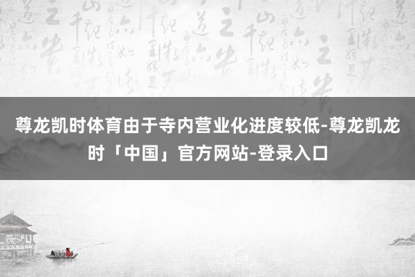 尊龙凯时体育由于寺内营业化进度较低-尊龙凯龙时「中国」官方网站-登录入口