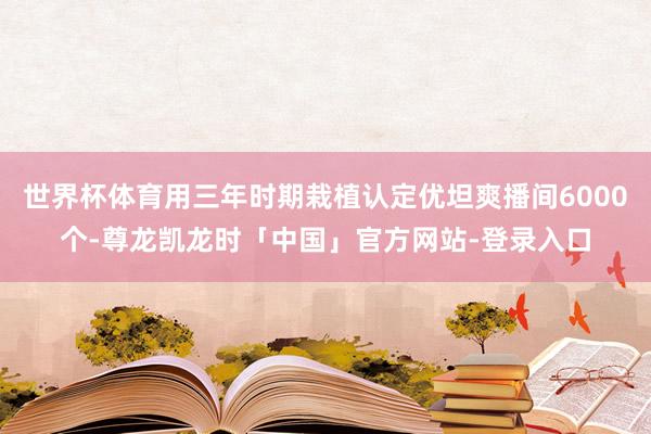 世界杯体育用三年时期栽植认定优坦爽播间6000个-尊龙凯龙时「中国」官方网站-登录入口