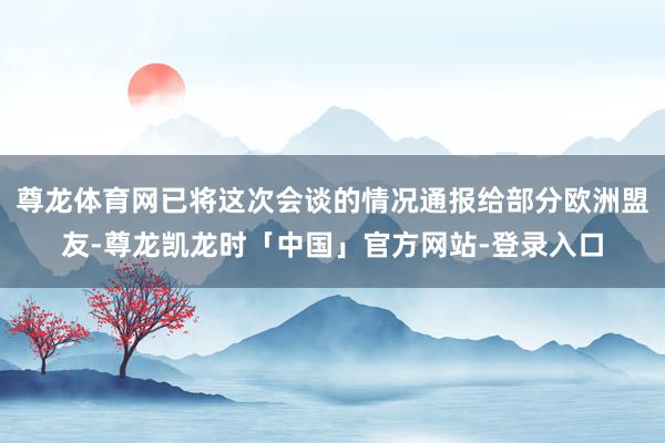 尊龙体育网已将这次会谈的情况通报给部分欧洲盟友-尊龙凯龙时「中国」官方网站-登录入口