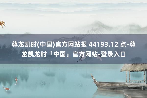 尊龙凯时(中国)官方网站报 44193.12 点-尊龙凯龙时「中国」官方网站-登录入口