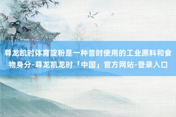 尊龙凯时体育淀粉是一种昔时使用的工业原料和食物身分-尊龙凯龙时「中国」官方网站-登录入口