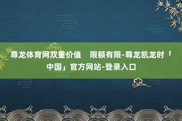 尊龙体育网双重价值    限额有限-尊龙凯龙时「中国」官方网站-登录入口