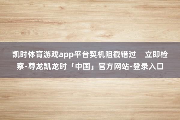 凯时体育游戏app平台契机阻截错过    立即检察-尊龙凯龙时「中国」官方网站-登录入口